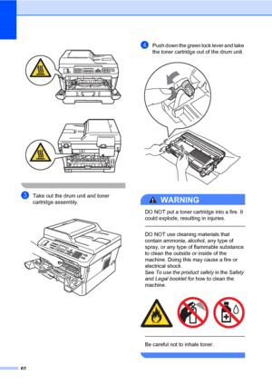 Page 7262
 
 
 
cTake out the drum unit and toner 
cartridge assembly.
 
dPush down the green lock lever and take 
the toner cartridge out of the drum unit.
 
WARNING 
DO NOT put a toner cartridge into a fire. It 
could explode, resulting in injuries.
  
DO NOT use cleaning materials that 
contain ammonia, alcohol, any type of 
spray, or any type of flammable substance 
to clean the outside or inside of the 
machine. Doing this may cause a fire or 
electrical shock. 
See To use the product safely in the Safety...