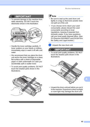 Page 73Routine maintenance
63
A
IMPORTANT
• To prevent damage to the machine from 
static electricity, DO NOT touch the 
electrodes shown in the illustration.
 
• Handle the toner cartridge carefully. If 
toner scatters on your hands or clothes, 
immediately wipe or wash it off with cold 
water.
• We recommend that you place the drum 
unit and/or the toner cartridge on a clean, 
flat surface with a sheet of disposable 
paper or cloth underneath it in case you 
accidentally spill or scatter toner.
• To avoid...