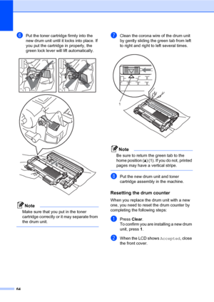 Page 7464
fPut the toner cartridge firmly into the 
new drum unit until it locks into place. If 
you put the cartridge in properly, the 
green lock lever will lift automatically.
 
Note
Make sure that you put in the toner 
cartridge correctly or it may separate from 
the drum unit.
 
gClean the corona wire of the drum unit 
by gently sliding the green tab from left 
to right and right to left several times.
 
Note
Be sure to return the green tab to the 
home position (a) (1). If you do not, printed 
pages may...