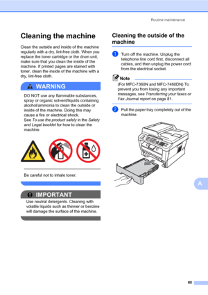 Page 75Routine maintenance
65
A
Cleaning the machineA
Clean the outside and inside of the machine 
regularly with a dry, lint-free cloth. When you 
replace the toner cartridge or the drum unit, 
make sure that you clean the inside of the 
machine. If printed pages are stained with 
toner, clean the inside of the machine with a 
dry, lint-free cloth.
WARNING 
DO NOT use any flammable substances, 
spray or organic solvent/liquids containing 
alcohol/ammonia to clean the outside or 
inside of the machine. Doing...