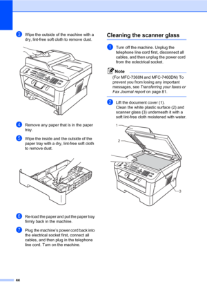 Page 7666
cWipe the outside of the machine with a 
dry, lint-free soft cloth to remove dust.
 
dRemove any paper that is in the paper 
tray.
eWipe the inside and the outside of the 
paper tray with a dry, lint-free soft cloth 
to remove dust.
 
fRe-load the paper and put the paper tray 
firmly back in the machine.
gPlug the machine’s power cord back into 
the electrical socket first, connect all 
cables, and then plug in the telephone 
line cord. Turn on the machine.
Cleaning the scanner glassA
aTurn off the...