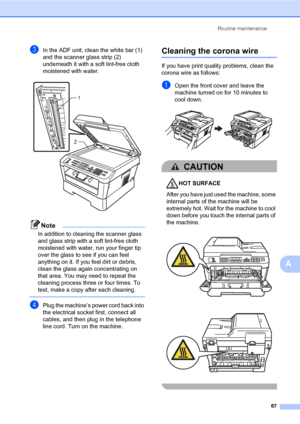 Page 77Routine maintenance
67
A
cIn the ADF unit, clean the white bar (1) 
and the scanner glass strip (2) 
underneath it with a soft lint-free cloth 
moistened with water.
 
Note
In addition to cleaning the scanner glass 
and glass strip with a soft lint-free cloth 
moistened with water, run your finger tip 
over the glass to see if you can feel 
anything on it. If you feel dirt or debris, 
clean the glass again concentrating on 
that area. You may need to repeat the 
cleaning process three or four times. To...