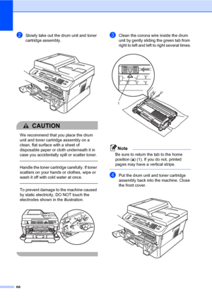 Page 7868
bSlowly take out the drum unit and toner 
cartridge assembly.
 
CAUTION 
We recommend that you place the drum 
unit and toner cartridge assembly on a 
clean, flat surface with a sheet of 
disposable paper or cloth underneath it in 
case you accidentally spill or scatter toner.
  
Handle the toner cartridge carefully. If toner 
scatters on your hands or clothes, wipe or 
wash it off with cold water at once.
  
To prevent damage to the machine caused 
by static electricity, DO NOT touch the 
electrodes...