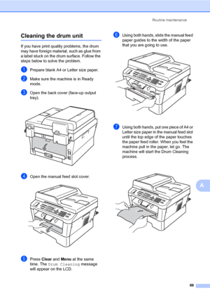 Page 79Routine maintenance
69
A
Cleaning the drum unitA
If you have print quality problems, the drum 
may have foreign material, such as glue from 
a label stuck on the drum surface. Follow the 
steps below to solve the problem.
aPrepare blank A4 or Letter size paper.
bMake sure the machine is in Ready 
mode.
cOpen the back cover (face-up output 
tray).
 
dOpen the manual feed slot cover. 
ePress Clear and Menu at the same 
time. The Drum Cleaning message 
will appear on the LCD.
fUsing both hands, slide the...