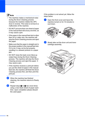 Page 8070
Note
• The machine makes a mechanical noise 
during the Drum Cleaning process 
because the machine rotates the OPC 
drum in reverse. This noise is not due to a 
malfunction of the machine.
• DO NOT put more than one sheet of paper 
in the manual feed slot at any one time, as 
it may cause a jam.
• If the paper in the manual feed slot is other 
than A4 or Letter size, the machine will 
stop the Drum Cleaning process and eject 
the paper.
• Make sure that the paper is straight and in 
the proper...