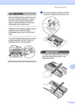 Page 81Routine maintenance
71
A
CAUTION 
We recommend that you put the drum unit 
and toner cartridge assembly on a clean, 
flat surface with a sheet of disposable 
paper or cloth underneath it in case you 
accidentally spill or scatter toner.
  
Handle the toner cartridge carefully. If toner 
scatters on your hands or clothes, 
immediately wipe or wash it off with cold 
water.
  
To prevent damage to the machine caused 
by static electricity, DO NOT touch the 
electrodes shown in the illustration.
 
 
cPush...