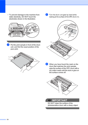 Page 8272
• To prevent damage to the machine from 
static electricity, DO NOT touch the 
electrodes shown in the illustration.
 
 
dPut the print sample in front of the drum 
unit, and find the exact position of the 
poor print.
 
eTurn the drum unit gear by hand while 
looking at the surface of the OPC drum (1).
 
fWhen you have found the mark on the 
drum that matches the print sample, 
wipe the surface of the OPC drum with a 
dry cotton swab until the dust or glue on 
the surface comes off.
 
IMPORTANT
DO...