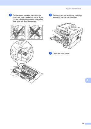 Page 83Routine maintenance
73
A
gPut the toner cartridge back into the 
drum unit until it locks into place. If you 
put the cartridge in properly, the green 
lock lever will lift automatically.
 
hPut the drum unit and toner cartridge 
assembly back in the machine.
 
iClose the front cover.
 