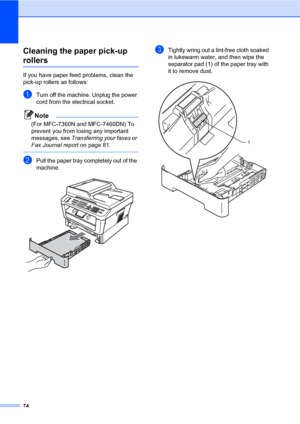 Page 8474
Cleaning the paper pick-up 
rollersA
If you have paper feed problems, clean the 
pick-up rollers as follows:
aTurn off the machine. Unplug the power 
cord from the electrical socket.
Note
(For MFC-7360N and MFC-7460DN) To 
prevent you from losing any important 
messages, see Transferring your faxes or 
Fax Journal report on page 81.
 
bPull the paper tray completely out of the 
machine.
 
cTightly wring out a lint-free cloth soaked 
in lukewarm water, and then wipe the 
separator pad (1) of the paper...