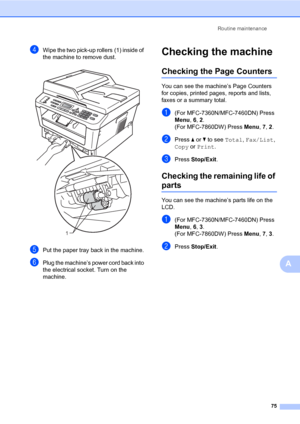 Page 85Routine maintenance
75
A
dWipe the two pick-up rollers (1) inside of 
the machine to remove dust.
 
ePut the paper tray back in the machine.
fPlug the machine’s power cord back into 
the electrical socket. Turn on the 
machine.
Checking the machineA
Checking the Page CountersA
You can see the machine’s Page Counters 
for copies, printed pages, reports and lists, 
faxes or a summary total.
a(For MFC-7360N/MFC-7460DN) Press 
Menu, 6, 2. 
(For MFC-7860DW) Press Menu, 7, 2.
bPress aorb to see Total,...