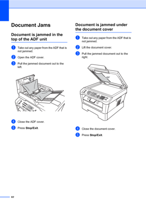 Page 9282
Document JamsB
Document is jammed in the 
top of the ADF unitB
aTake out any paper from the ADF that is 
not jammed.
bOpen the ADF cover.
cPull the jammed document out to the 
left.
 
dClose the ADF cover.
ePress Stop/Exit.
Document is jammed under 
the document coverB
aTake out any paper from the ADF that is 
not jammed.
bLift the document cover.
cPull the jammed document out to the 
right.
 
dClose the document cover.
ePress Stop/Exit.
 