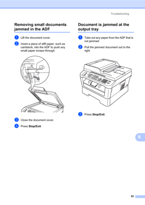 Page 93Troubleshooting
83
B Removing small documents 
jammed in the ADFB
aLift the document cover.
bInsert a piece of stiff paper, such as 
cardstock, into the ADF to push any 
small paper scraps through.
 
cClose the document cover.
dPress Stop/Exit.
Document is jammed at the 
output trayB
aTake out any paper from the ADF that is 
not jammed.
bPull the jammed document out to the 
right.
 
cPress Stop/Exit.
 