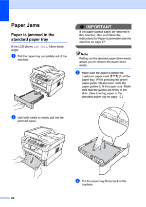 Page 9484
Paper JamsB
Paper is jammed in the 
standard paper trayB
If the LCD shows Jam Tray, follow these 
steps:
aPull the paper tray completely out of the 
machine.
 
bUse both hands to slowly pull out the 
jammed paper.
 
IMPORTANT
If the paper cannot easily be removed in 
this direction, stop and follow the 
instructions for Paper is jammed inside the 
machine on page 87.
 
Note
Pulling out the jammed paper downwards 
allows you to remove the paper more 
easily.
 
cMake sure the paper is below the 
maximum...