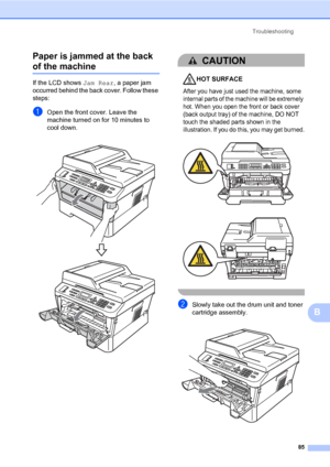 Page 95Troubleshooting
85
B Paper is jammed at the back 
of the machineB
If the LCD shows Jam Rear, a paper jam 
occurred behind the back cover. Follow these 
steps:
aOpen the front cover. Leave the 
machine turned on for 10 minutes to 
cool down.
 
CAUTION 
HOT SURFACE
After you have just used the machine, some 
internal parts of the machine will be extremely 
hot. When you open the front or back cover 
(back output tray) of the machine, DO NOT 
touch the shaded parts shown in the 
illustration. If you do...