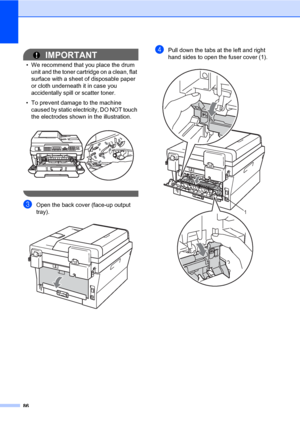 Page 9686
IMPORTANT
• We recommend that you place the drum 
unit and the toner cartridge on a clean, flat 
surface with a sheet of disposable paper 
or cloth underneath it in case you 
accidentally spill or scatter toner.
• To prevent damage to the machine 
caused by static electricity, DO NOT touch 
the electrodes shown in the illustration.
 
 
cOpen the back cover (face-up output 
tray).
 
dPull down the tabs at the left and right 
hand sides to open the fuser cover (1).
 
1
 