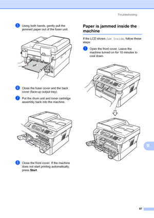 Page 97Troubleshooting
87
B
eUsing both hands, gently pull the 
jammed paper out of the fuser unit.
 
fClose the fuser cover and the back 
cover (face-up output tray).
gPut the drum unit and toner cartridge 
assembly back into the machine.
 
hClose the front cover. If the machine 
does not start printing automatically, 
press Start.
Paper is jammed inside the 
machineB
If the LCD shows Jam Inside, follow these 
steps:
aOpen the front cover. Leave the 
machine turned on for 10 minutes to 
cool down.
 
 