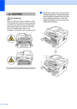 Page 9888
CAUTION 
HOT SURFACE
After you have just used the machine, some 
internal parts of the machine will be extremely 
hot. When you open the front or back cover 
(back output tray) of the machine, DO NOT 
touch the shaded parts shown in the 
illustration. If you do this, you may get burned.
 
 
 
bSlowly take out the drum unit and toner 
cartridge assembly. The jammed paper 
may be pulled out with the drum unit and 
toner cartridge assembly, or this may 
release the paper so you can pull it out 
inside of...