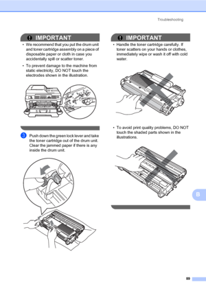 Page 99Troubleshooting
89
B
IMPORTANT
• We recommend that you put the drum unit 
and toner cartridge assembly on a piece of 
disposable paper or cloth in case you 
accidentally spill or scatter toner.
• To prevent damage to the machine from 
static electricity, DO NOT touch the 
electrodes shown in the illustration.
 
 
cPush down the green lock lever and take 
the toner cartridge out of the drum unit. 
Clear the jammed paper if there is any 
inside the drum unit.
 
IMPORTANT
• Handle the toner cartridge...