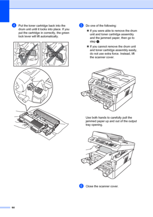 Page 10090
dPut the toner cartridge back into the 
drum unit until it locks into place. If you 
put the cartridge in correctly, the green 
lock lever will lift automatically.
 
eDo one of the following:
If you were able to remove the drum 
unit and toner cartridge assembly 
and the jammed paper, then go to 
step j.
If you cannot remove the drum unit 
and toner cartridge assembly easily, 
do not use extra force. Instead, lift 
the scanner cover.
 
Use both hands to carefully pull the 
jammed paper up and out of...