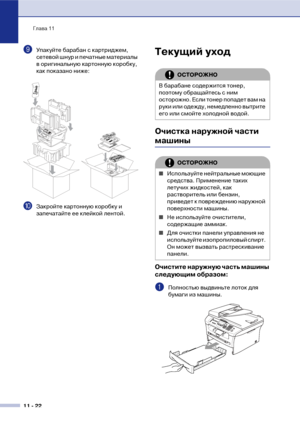 Page 105Глава 11
11  22
9Упакуйте барабан с картриджем, 
сетевой шнур и печатные материалы 
в оригинальную картонную коробку, 
как показано ниже:
0Закройте картонную коробку и 
запечатайте ее клейкой лентой.
Текущий уход
Очистка наружной части 
машины
Очистите наружную часть машины 
следующим образом:
1Полностью выдвиньте лоток для 
бумаги из машины.
ОСТОРОЖНО
В барабане содержится тонер, 
поэтому обращайтесь с ним 
осторожно. Если тонер попадет вам на 
руки или одежду, немедленно вытрите 
его или смойте...