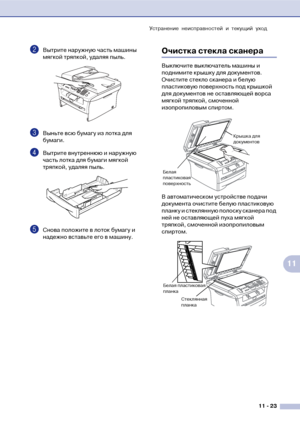 Page 106Устранение неисправностей и текущий уход
11  23
11
2Вытрите наружную часть машины 
мягкой тряпкой, удаляя пыль.
3Выньте всю бумагу из лотка для 
бумаги.
4Вытрите внутреннюю и наружную 
часть лотка для бумаги мягкой 
тряпкой, удаляя пыль.
5Снова положите в лоток бумагу и 
надежно вставьте его в машину.
Очистка стекла сканера
Выключите выключатель машины и 
поднимите крышку для документов. 
Очистите стекло сканера и белую 
пластиковую поверхность под крышкой 
для документов не оставляющей ворса 
мягкой...