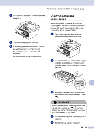 Page 108Устранение неисправностей и текущий уход
11  25
11
4Установите барабан с картриджем в 
машину.
5Закройте переднюю крышку.
6Снова подключите вначале сетевой 
шнур машины к электрической 
розетке, а затем ! телефонный 
провод.
Включите выключатель машины.
Очистка главного 
коронатора
Рекомендуется положить барабан с 
картриджем на ткань или большой лист 
ненужной вам бумаги на случай, если 
тонер случайно рассыплется.
1Откройте переднюю крышку и 
выньте барабан с картриджем.
2Очистите главный коронатор...