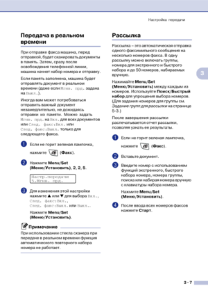 Page 46Настройка передачи
3  7
3 Передача в реальном 
времени
При отправке факса машина, перед 
отправкой, будет сканировать документы 
в память. Затем, сразу после 
освобождения телефонной линии, 
машина начнет набор номера и отправку.
Если память заполнена, машина будет 
отправлять документ в реальном 
времени (даже если Мгнв. прд. задана 
на Выкл.).
Иногда вам может потребоваться 
отправить важный документ 
незамедлительно, не дожидаясь 
отправки из памяти. Можно задать 
Мгнв. прд. на Вкл. для всех...