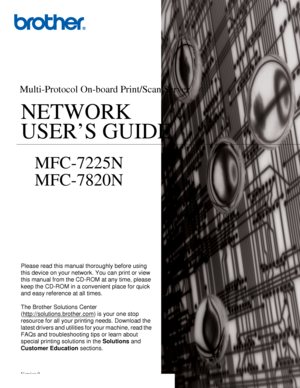 Page 1Version 0
Multi-Protocol On-board Print/Scan Server
NETWORK 
USER’S GUIDE NETWORK 
USER’S GUIDE
MFC-7225N
MFC-7820N
Please read this manual thoroughly before using 
this device on your network. You can print or view 
this manual from the CD-ROM at any time, please 
keep the CD-ROM in a convenient place for quick 
and easy reference at all times.
The Brother Solutions Center 
(http://solutions.brother.com
) is your one stop 
resource for all your printing needs. Download the 
latest drivers and utilities...