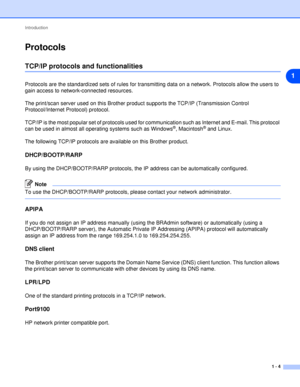 Page 11Introduction
1 - 4
1
Protocols
TCP/IP protocols and functionalities
Protocols are the standardized sets of rules for transmitting data on a network. Protocols allow the users to 
gain access to network-connected resources.
The print/scan server used on this Brother product supports the TCP/IP (Transmission Control 
Protocol/Internet Protocol) protocol.
TCP/IP is the most popular set of protocols used for communication such as Internet and E-mail. This protocol 
can be used in almost all operating systems...