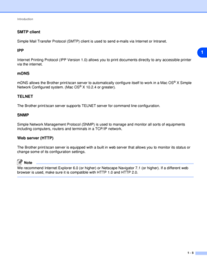 Page 12Introduction
1 - 5
1
SMTP client
Simple Mail Transfer Protocol (SMTP) client is used to send e-mails via Internet or Intranet.
IPP
Internet Printing Protocol (IPP Version 1.0) allows you to print documents directly to any accessible printer 
via the internet.
mDNS
mDNS allows the Brother print/scan server to automatically configure itself to work in a Mac OS® X Simple 
Network Configured system. (Mac OS® X 10.2.4 or greater).
TELNET
The Brother print/scan server supports TELNET server for command line...