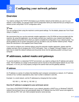 Page 132
2 - 1
2Configuring your network printer
Overview
You need to configure the TCP/IP information to your Brother network printer before you use it on your 
network. In this chapter, you will learn what TCP/IP configuration items you need and how you configure your 
network printer using these TCP/IP configuration items.
Note
You can configure them using the machine’s control panel settings. For the details, please see Front Panel 
Setup in Chapter 3.
We recommend that you use the automatic installer...