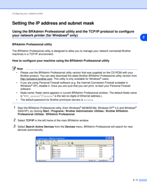 Page 15Configuring your network printer
2 - 3
2
Setting the IP address and subnet mask
Using the BRAdmin Professional utility and the TCP/IP protocol to configure 
your network printer (for Windows® only)
BRAdmin Professional utility
The BRAdmin Professional utility is designed to allow you to manage your network connected Brother 
machines in a TCP/IP environment.
How to configure your machine using the BRAdmin Professional utility
Note
 Please use the BRAdmin Professional utility version that was supplied on...