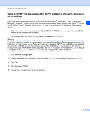 Page 17Configuring your network printer
2 - 5
2 Using the HTTP (web browser) and the TCP/IP protocol to change the print/scan 
server settings
A standard web browser (we recommend Microsoft Internet Explorer® version 6.0 or later, or Netscape 
Navigator® version 7.1 or later) can be used to change your print/scan server settings using the HTTP (Hyper 
Text Transfer Protocol). To use a web browser, you must have assigned an IP address to the print/scan 
server.
1Type http://printer_ip_address/ into your browser....