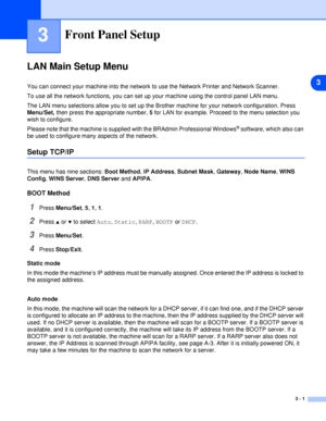 Page 183
3 - 1
3Front Panel Setup
LAN Main Setup Menu
You can connect your machine into the network to use the Network Printer and Network Scanner.
To use all the network functions, you can set up your machine using the control panel LAN menu.
The LAN menu selections allow you to set up the Brother machine for your network configuration. Press 
Menu/Set, then press the appropriate number, 5 for LAN for example. Proceed to the menu selection you 
wish to configure. 
Please note that the machine is supplied with...