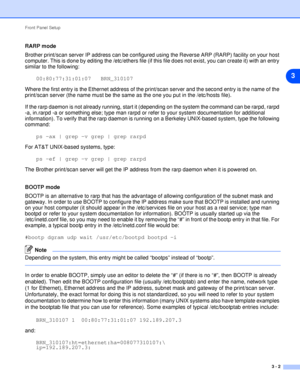 Page 19Front Panel Setup
3 - 2
3
RARP mode
Brother print/scan server IP address can be configured using the Reverse ARP (RARP) facility on your host 
computer. This is done by editing the /etc/ethers file (if this file does not exist, you can create it) with an entry 
similar to the following:
00:80:77:31:01:07   BRN_310107
Where the first entry is the Ethernet address of the print/scan server and the second entry is the name of the 
print/scan server (the name must be the same as the one you put in the...