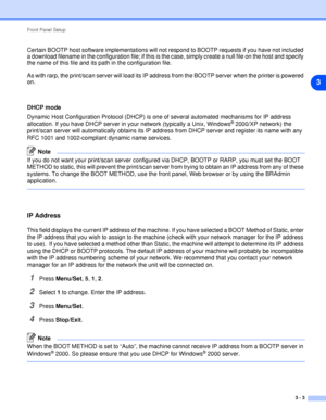 Page 20Front Panel Setup
3 - 3
3
Certain BOOTP host software implementations will not respond to BOOTP requests if you have not included 
a download filename in the configuration file; if this is the case, simply create a null file on the host and specify 
the name of this file and its path in the configuration file.
As with rarp, the print/scan server will load its IP address from the BOOTP server when the printer is powered 
on.
DHCP mode
Dynamic Host Configuration Protocol (DHCP) is one of several automated...