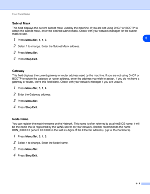 Page 21Front Panel Setup
3 - 4
3
Subnet Mask
This field displays the current subnet mask used by the machine. If you are not using DHCP or BOOTP to 
obtain the subnet mask, enter the desired subnet mask. Check with your network manager for the subnet 
mask to use.
1Press Menu/Set, 5, 1, 3.
2Select 1 to change. Enter the Subnet Mask address.
3Press Menu/Set.
4Press Stop/Exit.
Gateway
This field displays the current gateway or router address used by the machine. If you are not using DHCP or 
BOOTP to obtain the...