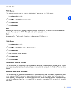 Page 22Front Panel Setup
3 - 5
3
WINS Config
This selection controls how the machine obtains the IP address for the WINS server.
1Press Menu/Set, 5, 1, 6.
2Press ▲ or ▼ to select Auto or Static.
3Press Menu/Set.
4Press Stop/Exit.
Auto
Automatically uses a DHCP request to determine the IP addresses for the primary and secondary WINS 
servers. You must set the BOOT Method to Auto for this feature to work.
Static
Uses a specified IP address for the primary and secondary WINS servers.
WINS Server
1Press Menu/Set,...