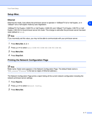 Page 24Front Panel Setup
3 - 7
3
Setup Misc.
Ethernet
Ethernet link mode. Auto allows the print/scan server to operate in 100BaseTX full or half duplex, or in 
10BaseT full or half duplex mode by auto negotiation.
100BaseTX Full Duplex (100B-FD) or Half Duplex (100B-HD) and 10BaseT Full Duplex (10B-FD) or Half 
Duplex (10B-HD) fix the print/scan server link mode. This change is valid after the print/scan server has been 
reset (default is Auto).
Note
If you incorrectly set this value, you may not be able to...