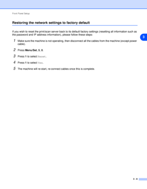 Page 25Front Panel Setup
3 - 8
3
Restoring the network settings to factory default
If you wish to reset the print/scan server back to its default factory settings (resetting all information such as 
the password and IP address information), please follow these steps:
1Make sure the machine is not operating, then disconnect all the cables from the machine (except power 
cable).
2Press Menu/Set, 5, 0.
3Press 1 to select Reset.
4Press 1 to select Yes.
5The machine will re-start, re-connect cables once this is...