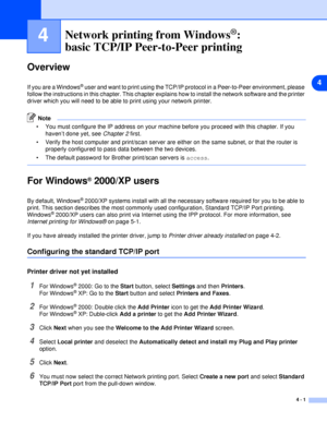 Page 264
4 - 1
4Network printing from Windows®:
basic TCP/IP Peer-to-Peer printing
Overview
If you are a Windows® user and want to print using the TCP/IP protocol in a Peer-to-Peer environment, please 
follow the instructions in this chapter. This chapter explains how to install the network software and the printer 
driver which you will need to be able to print using your network printer.
Note
 You must configure the IP address on your machine before you proceed with this chapter. If you 
haven’t done yet,...