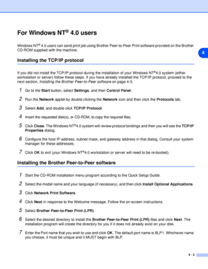 Page 284 - 3
4
For Windows NT® 4.0 users
Windows NT® 4.0 users can send print job using Brother Peer-to-Peer Print software provided on the Brother 
CD-ROM supplied with the machine.
Installing the TCP/IP protocol
If you did not install the TCP/IP protocol during the installation of your Windows NT®4.0 system (either 
workstation or server) follow these steps. If you have already installed the TCP/IP protocol, proceed to the 
next section, Installing the Brother Peer-to-Peer software on page 4-3.
1Go to the...