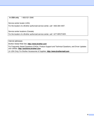 Page 4iii
In USA only1-800-521-2846
Service center locator (USA)
For the location of a Brother authorized  service center, call 1-800-284-4357.
Service center locations (Canada)
For the location of a Brother authorized  service center, call 1-877-BROTHER.
Internet addresses
Brother Global Web Site:  http://www.brother.com
For Frequently Asked Questions (FAQs), Product S upport and Technical Questions, and Driver Updates 
and Utilities:  http://solutions.brother.com
(In USA Only) For Brother Accessories &...