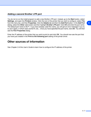 Page 324 - 7
4
Adding a second Brother LPR port
You do not re-run the install program to add a new Brother LPR port. Instead, go to the Start button, select 
Settings, and open the Printers window. Click the icon of the printer that you wish to configure, select File 
from the menu bar, and then Properties. Click the Details tab and then the Add Port button. In the Add Port 
dialog, select the Other radio button and then highlight Brother LPR port. Click OK and enter the port name. 
The default port name is...