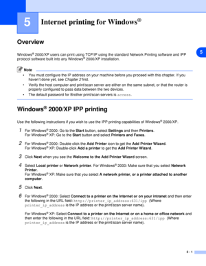 Page 335
5 - 1
5Internet printing for Windows®
Overview
Windows® 2000/XP users can print using TCP/IP using the standard Network Printing software and IPP 
protocol software built into any Windows® 2000/XP installation.
Note
 You must configure the IP address on your machine before you proceed with this chapter. If you 
haven’t done yet, see Chapter 2 first.
 Verify the host computer and print/scan server are either on the same subnet, or that the router is 
properly configured to pass data between the two...