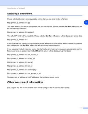 Page 35Internet printing for Windows®
5 - 3
5
Specifying a different URL
Please note that there are several possible entries that you can enter for the URL field.
http://printer_ip_address:631/ipp
This is the default URL and we recommend that you use this URL. Please note the Get More Info option will 
not display any printer data.
http://printer_ip_address:631/ipp/port1
This is for HP
® Jetdirect® compatibility. Please note the Get More Info option will not display any printer data....