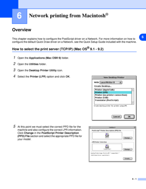 Page 366
6 - 1
6Network printing from Macintosh®
Overview
This chapter explains how to configure the PostScript driver on a Network. For more information on how to 
configure the default Quick Draw driver on a Network. see the Quick Setup Guide included with the machine.
How to select the print server (TCP/IP) (Mac OS® 9.1 - 9.2)
1Open the Applications (Mac OS® 9) folder.
2Open the Utilities folder.
3Open the Desktop Printer Utility icon.
4Select the Printer (LPR) option and click OK.
5At this point we must...