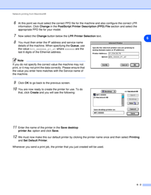 Page 37Network printing from Macintosh®
6 - 2
6
6At this point we must select the correct PPD file for the machine and also configure the correct LPR 
information. Click Change in the PostScript Printer Description (PPD) File section and select the 
appropriate PPD file for your model.
7Now select the Change button below the LPR Printer Selection text.
8You must then enter the IP address and service name 
details of the machine. When specifying the Queue, use 
the value brn_xxxxxx_p1_at where xxxxxx are the...