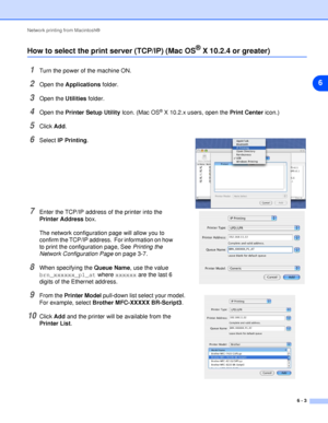 Page 38Network printing from Macintosh®
6 - 3
6
How to select the print server (TCP/IP) (Mac OS® X 10.2.4 or greater)
1Turn the power of the machine ON.
2Open the Applications folder.
3Open the Utilities folder.
4Open the Printer Setup Utility Icon. (Mac OS® X 10.2.x users, open the Print Center icon.)
5Click Add.
6Select IP Printing.
7Enter the TCP/IP address of the printer into the 
Printer Address box.
The network configuration page will allow you to 
confirm the TCP/IP address.  For information on how 
to...