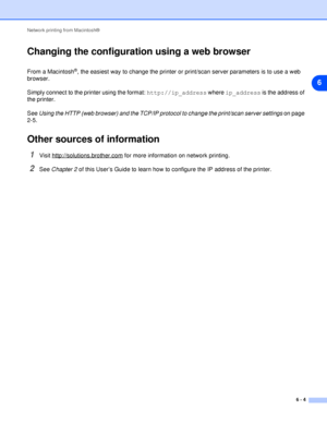 Page 39Network printing from Macintosh®
6 - 4
6
Changing the configuration using a web browser
From a Macintosh®, the easiest way to change the printer or print/scan server parameters is to use a web 
browser.
Simply connect to the printer using the format: http://ip_address where ip_address is the address of 
the printer.
See Using the HTTP (web browser) and the TCP/IP protocol to change the print/scan server settings on page 
2-5.
Other sources of information
1Visit http://solutions.brother.com for more...